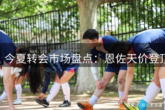 今夏转会市场盘点：恩佐天价登顶，亿元级交易达6笔