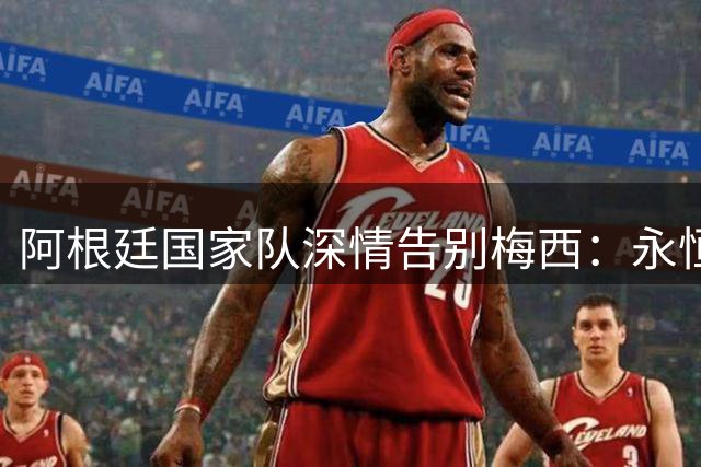 阿根廷国家队深情告别梅西：永恒的爱与感激